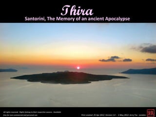 Thira
                          Santorini, The Memory of an ancient Apocalypse




All rights reserved. Rights belong to their respective owners. Available
free for non-commercial and personal use.                                  First created 25 Apr 2012. Version 1.0 - 1 May 2012. Jerry Tse. London.
 