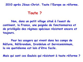 2010 après Jésus-Christ. Toute l'Europe se réforme.     Toute ?   Non, dans un petit village situé à l’ouest du continent, la France, une poignée de fonctionnaires et  de privilégiés des régimes spéciaux résistent encore et toujours. Pour les usagers qui vivent dans les camps de Réfurm, Référendum, Droidelum et Serviceminimum,  la vie quotidienne est loin d'être facile.  Mais qui sont ces Gaulois qui résistent à toute réforme ?  