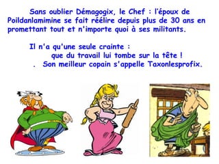 Sans oublier Démagogix, le Chef : l’époux de Poildanlamimine se fait réélire depuis plus de 30 ans en promettant tout et n'importe quoi à ses militants. Il n'a qu'une seule crainte :  que du travail lui tombe sur la tête !  .  Son meilleur copain s'appelle Taxonlesprofix. 