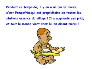 Pendant ce temps-là, il y en a un qui se marre,  c'est Pompafrix,qui est propriétaire de toutes les  stations essence du village ! Il a augmenté ses prix,  et tout le monde vient chez lui en disant merci ! 