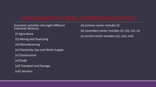 EMPLOYMENT IN FIRMS, FACTORIES AND OFFICES
Economic activities into eight different
industrial divisions.
(i) Agriculture
(ii) Mining and Quarrying
(iii) Manufacturing
(iv) Electricity, Gas and Water Supply
(v) Construction
(vi)Trade
(vii) Transport and Storage
(viii) Services.
(a) primary sector includes (i)
(b) secondary sector includes (ii), (iii), (iv), (v)
(c) service sector includes (vi), (vii), (viii).
 