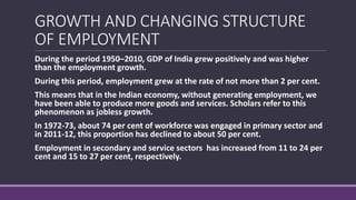 GROWTH AND CHANGING STRUCTURE
OF EMPLOYMENT
During the period 1950–2010, GDP of India grew positively and was higher
than the employment growth.
During this period, employment grew at the rate of not more than 2 per cent.
This means that in the Indian economy, without generating employment, we
have been able to produce more goods and services. Scholars refer to this
phenomenon as jobless growth.
In 1972-73, about 74 per cent of workforce was engaged in primary sector and
in 2011-12, this proportion has declined to about 50 per cent.
Employment in secondary and service sectors has increased from 11 to 24 per
cent and 15 to 27 per cent, respectively.
 