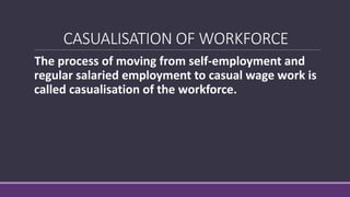CASUALISATION OF WORKFORCE
The process of moving from self-employment and
regular salaried employment to casual wage work is
called casualisation of the workforce.
 