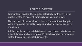 Formal Sector
Labour laws enable the regular salaried employees in the
public sector to protect their rights in various ways.
This section of the workforce forms trade unions, bargains
with employers for better wages and other social security
measures.
All the public sector establishments and those private sector
establishments which employ 10 hired workers or more are
called formal sector establishments.
 