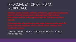 INFORMALISATION OF INDIAN
WORKFORCE
Informal sector includes millions of farmers, agricultural labourers,
owners of small enterprises and people working in those
enterprises and the self-employed who do not have any hired
workers.
It also includes all non-farm casual wage labourers who work for
more than one employer such as construction workers and
headload workers.
Those who are working in the informal sector enjoy no social
security benefits.
 