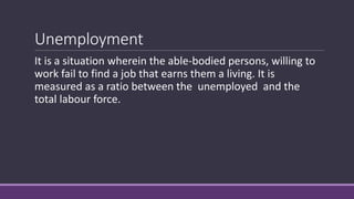 Unemployment
It is a situation wherein the able-bodied persons, willing to
work fail to find a job that earns them a living. It is
measured as a ratio between the unemployed and the
total labour force.
 