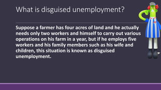 What is disguised unemployment?
Suppose a farmer has four acres of land and he actually
needs only two workers and himself to carry out various
operations on his farm in a year, but if he employs five
workers and his family members such as his wife and
children, this situation is known as disguised
unemployment.
 