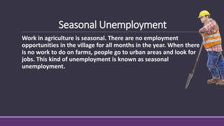 Seasonal Unemployment
Work in agriculture is seasonal. There are no employment
opportunities in the village for all months in the year. When there
is no work to do on farms, people go to urban areas and look for
jobs. This kind of unemployment is known as seasonal
unemployment.
 