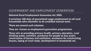 GOVERNMENT AND EMPLOYMENT GENERATION
National Rural Employment Guarantee Act 2005.
It promises 100 days of guaranteed wage employment to all rural
households who volunteer to do unskilled manual work.
There are several such schemes.
They are known as employment generation programmes.
These aim at providing primary health, primary education, rural
drinking water, nutrition, assistance for people to buy assets,
construction of houses and sanitation, assistance for constructing
houses, laying of rural roads, development of wastelands etc.
 