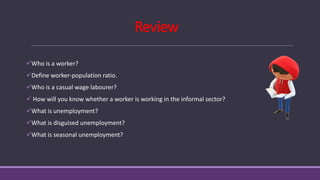 Review
✓Who is a worker?
✓Define worker-population ratio.
✓Who is a casual wage labourer?
✓ How will you know whether a worker is working in the informal sector?
✓What is unemployment?
✓What is disguised unemployment?
✓What is seasonal unemployment?
 