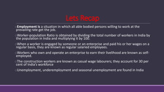 Lets Recap
oEmployment is a situation in which all able bodied persons willing to work at the
prevailing rate get the job.
oWorker-population Ratio is obtained by dividing the total number of workers in India by
the population in India and multiplying it by 100.
oWhen a worker is engaged by someone or an enterprise and paid his or her wages on a
regular basis, they are known as regular salaried employees.
oWorkers who own and operate an enterprise to earn their livelihood are known as self-
employed.
oThe construction workers are known as casual wage labourers; they account for 30 per
cent of India’s workforce
oUnemployment, underemployment and seasonal unemployment are found in India
 