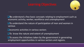 Learning Objectives
❑To understand a few basic concepts relating to employment such as
economic activity, worker, workforce and unemployment
❑To understand the nature of participation of men and women in
various
❑economic activities in various sectors
❑To know the nature and extent of unemployment
❑To assess the initiatives taken by the government in generating
employment opportunities in various sectors and regions.
 
