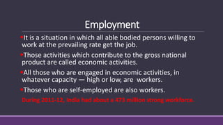 Employment
▪It is a situation in which all able bodied persons willing to
work at the prevailing rate get the job.
▪Those activities which contribute to the gross national
product are called economic activities.
▪All those who are engaged in economic activities, in
whatever capacity — high or low, are workers.
▪Those who are self-employed are also workers.
During 2011-12, India had about a 473 million strong workforce.
 