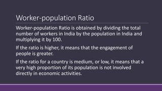 Worker-population Ratio
Worker-population Ratio is obtained by dividing the total
number of workers in India by the population in India and
multiplying it by 100.
If the ratio is higher, it means that the engagement of
people is greater.
If the ratio for a country is medium, or low, it means that a
very high proportion of its population is not involved
directly in economic activities.
 