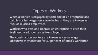 Types of Workers
When a worker is engaged by someone or an enterprise and
paid his or her wages on a regular basis, they are known as
regular salaried employees.
Workers who own and operate an enterprise to earn their
livelihood are known as self-employed.
The construction workers are known as casual wage
labourers; they account for 30 per cent of India’s workforce
 