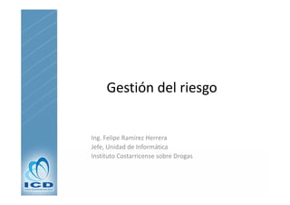 Gestión del riesgo


Ing. Felipe Ramírez Herrera
Jefe, Unidad de Informática
Jefe, Unidad de Informática
Instituto Costarricense sobre Drogas
 
