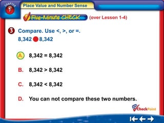Place Value and Number Sense
1
                                    (over Lesson 1-4)


    Compare. Use <, >, or =.
    8,342   8,342

    A.   8,342 = 8,342

    B.   8,342 > 8,342

    C.   8,342 < 8,342

    D.   You can not compare these two numbers.
 