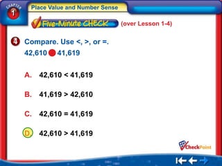 Place Value and Number Sense
1
                                    (over Lesson 1-4)


    Compare. Use <, >, or =.
    42,610    41,619

    A.   42,610 < 41,619

    B.   41,619 > 42,610

    C.   42,610 = 41,619

    D.   42,610 > 41,619
 