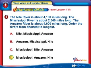 Place Value and Number Sense
1
                                    (over Lesson 1-5)


    The Nile River is about 4,160 miles long. The
    Mississippi River is about 2,340 miles long. The
    Amazon River is about 4,000 miles long. Order the
    rivers from shortest to longest.

    A.   Nile, Mississippi, Amazon

    B.   Amazon, Mississippi, Nile

    C.   Mississippi, Nile, Amazon

    D.   Mississippi, Amazon, Nile
 