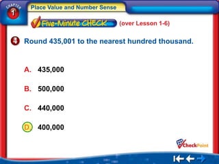 Place Value and Number Sense
1
                                    (over Lesson 1-6)


    Round 435,001 to the nearest hundred thousand.


    A. 435,000

    B. 500,000

    C. 440,000

    D. 400,000
 