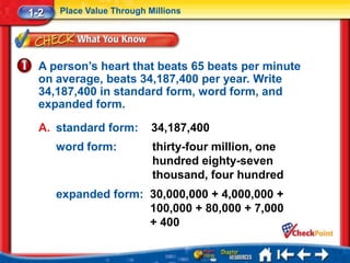 1-2   Place Value Through Millions




  A person’s heart that beats 65 beats per minute
  on average, beats 34,187,400 per year. Write
  34,187,400 in standard form, word form, and
  expanded form.

  A. standard form:        34,187,400
      word form:           thirty-four million, one
                           hundred eighty-seven
                           thousand, four hundred
      expanded form: 30,000,000 + 4,000,000 +
                     100,000 + 80,000 + 7,000
                     + 400
 