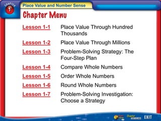 Place Value and Number Sense
1


    Lesson 1-1      Place Value Through Hundred
                    Thousands
    Lesson 1-2      Place Value Through Millions
    Lesson 1-3      Problem-Solving Strategy: The
                    Four-Step Plan
    Lesson 1-4      Compare Whole Numbers
    Lesson 1-5      Order Whole Numbers
    Lesson 1-6      Round Whole Numbers
    Lesson 1-7      Problem-Solving Investigation:
                    Choose a Strategy
 