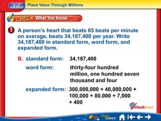 1-2   Place Value Through Millions




  A person’s heart that beats 65 beats per minute
  on average, beats 34,187,400 per year. Write
  34,187,400 in standard form, word form, and
  expanded form.

  B. standard form:        34,187,400
      word form:           thirty-four hundred
                           million, one hundred seven
                           thousand and four
      expanded form: 300,000,000 + 40,000,000 +
                     100,000 + 80,000 + 7,000
                     + 400
 