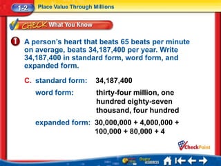1-2   Place Value Through Millions




  A person’s heart that beats 65 beats per minute
  on average, beats 34,187,400 per year. Write
  34,187,400 in standard form, word form, and
  expanded form.

  C. standard form:        34,187,400
      word form:           thirty-four million, one
                           hundred eighty-seven
                           thousand, four hundred
      expanded form: 30,000,000 + 4,000,000 +
                     100,000 + 80,000 + 4
 