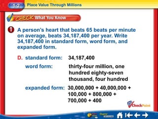 1-2   Place Value Through Millions




  A person’s heart that beats 65 beats per minute
  on average, beats 34,187,400 per year. Write
  34,187,400 in standard form, word form, and
  expanded form.

  D. standard form:        34,187,400
      word form:           thirty-four million, one
                           hundred eighty-seven
                           thousand, four hundred
      expanded form: 30,000,000 + 40,000,000 +
                     100,000 + 800,000 +
                     700,000 + 400
 