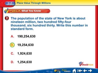 1-2    Place Value Through Millions




  The population of the state of New York is about
  nineteen million, two hundred fifty-four
  thousand, six hundred thirty. Write this number in
  standard form.

  A.   190,254,630

  B.   19,254,630

  C.   1,924,630

  D.   1,254,630
 