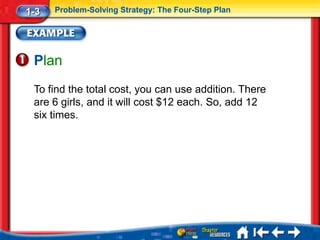 1-3   Problem-Solving Strategy: The Four-Step Plan




 Plan
 To find the total cost, you can use addition. There
 are 6 girls, and it will cost $12 each. So, add 12
 six times.
 