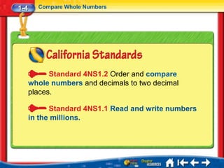 1-4     Compare Whole Numbers




            Standard 4NS1.2 Order and compare
      whole numbers and decimals to two decimal
      places.

            Standard 4NS1.1 Read and write numbers
      in the millions.
 