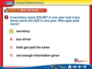 1-4    Compare Whole Numbers




  A secretary earns $32,567 in one year and a bus
  driver earns $31,622 in one year. Who gets paid
  more?

  A.   secretary

  B.   bus driver

  C.   both get paid the same

  D.   not enough information given
 