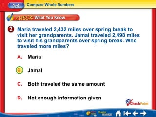 1-4    Compare Whole Numbers




  Maria traveled 2,432 miles over spring break to
  visit her grandparents. Jamal traveled 2,498 miles
  to visit his grandparents over spring break. Who
  traveled more miles?
  A.   Maria

  B.   Jamal

  C.   Both traveled the same amount

  D.   Not enough information given
 