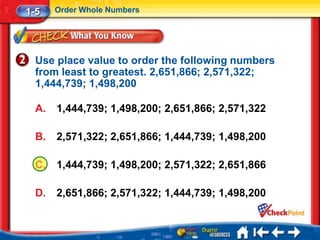 1-5    Order Whole Numbers




  Use place value to order the following numbers
  from least to greatest. 2,651,866; 2,571,322;
  1,444,739; 1,498,200

  A.   1,444,739; 1,498,200; 2,651,866; 2,571,322

  B.   2,571,322; 2,651,866; 1,444,739; 1,498,200

  C.   1,444,739; 1,498,200; 2,571,322; 2,651,866

  D.   2,651,866; 2,571,322; 1,444,739; 1,498,200
 