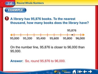 1-6   Round Whole Numbers




 A library has 95,876 books. To the nearest
 thousand, how many books does the library have?




 On the number line, 95,876 is closer to 96,000 than
 95,000.

 Answer: So, round 95,876 to 96,000.
 
