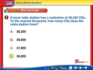 1-6    Round Whole Numbers




  A local radio station has a collection of 38,245 CDs.
  To the nearest thousand, how many CDs does the
  radio station have?

  A.   38,200

  B.   39,000

  C.   37,000

  D.   38,000
 