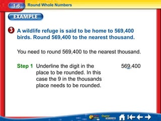 1-6   Round Whole Numbers




 A wildlife refuge is said to be home to 569,400
 birds. Round 569,400 to the nearest thousand.

 You need to round 569,400 to the nearest thousand.

 Step 1 Underline the digit in the         569,400
        place to be rounded. In this
        case the 9 in the thousands
        place needs to be rounded.
 