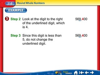 1-6   Round Whole Numbers




 Step 2 Look at the digit to the right   569,400
        of the underlined digit, which
        is 4.

 Step 3 Since this digit is less than    569,400
        5, do not change the
        underlined digit.
 