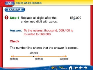 1-6   Round Whole Numbers




 Step 4 Replace all digits after the        569,000
        underlined digit with zeros.

 Answer: To the nearest thousand, 569,400 is
         rounded to 569,000.

 Check

 The number line shows that the answer is correct.
 