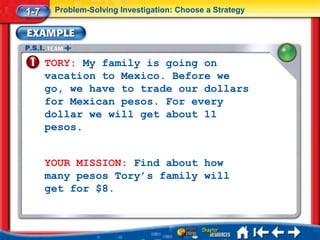 1-7    Problem-Solving Investigation: Choose a Strategy




      TORY: My family is going on
      vacation to Mexico. Before we
      go, we have to trade our dollars
      for Mexican pesos. For every
      dollar we will get about 11
      pesos.


      YOUR MISSION: Find about how
      many pesos Tory’s family will
      get for $8.
 