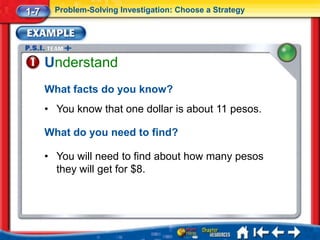 1-7     Problem-Solving Investigation: Choose a Strategy




      Understand
      What facts do you know?
      • You know that one dollar is about 11 pesos.

      What do you need to find?

      • You will need to find about how many pesos
        they will get for $8.
 