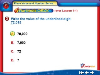 Place Value and Number Sense
1
                                     (over Lesson 1-1)


    Write the value of the underlined digit.
    72,015


    A. 70,000

    B. 7,000

    C. 72

    D. 7
 