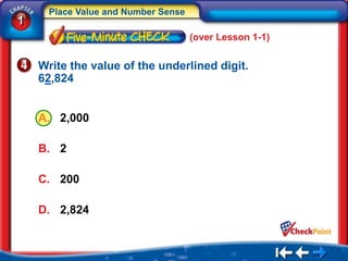 Place Value and Number Sense
1
                                     (over Lesson 1-1)


    Write the value of the underlined digit.
    62,824


    A. 2,000

    B. 2

    C. 200

    D. 2,824
 