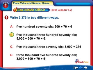 Place Value and Number Sense
1
                                    (over Lesson 1-2)


    Write 5,376 in two different ways.

    A.   five hundred seventy-six; 500 + 70 + 6

    B.   five thousand three hundred seventy-six;
         5,000 + 300 + 70 + 6

    C.   five thousand three seventy-six; 5,000 + 376

    D.   three thousand five hundred seventy-six;
         3,000 + 500 + 70 + 6
 