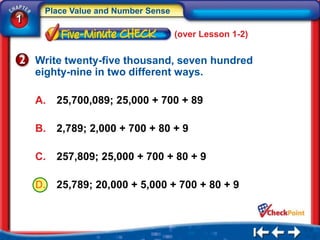 Place Value and Number Sense
1
                                    (over Lesson 1-2)


    Write twenty-five thousand, seven hundred
    eighty-nine in two different ways.

    A.   25,700,089; 25,000 + 700 + 89

    B.   2,789; 2,000 + 700 + 80 + 9

    C.   257,809; 25,000 + 700 + 80 + 9

    D.   25,789; 20,000 + 5,000 + 700 + 80 + 9
 