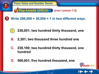 Place Value and Number Sense
1
                                    (over Lesson 1-2)


    Write 200,000 + 30,000 + 1 in two different ways.


    A.   230,001; two hundred thirty thousand, one

    B.   2,301; two thousand three hundred one

    C.   230,100; two hundred thirty thousand, one
         hundred

    D.   500,001; five hundred thousand, one
 
