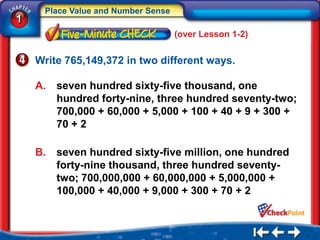 Place Value and Number Sense
1
                                    (over Lesson 1-2)


    Write 765,149,372 in two different ways.

    A.   seven hundred sixty-five thousand, one
         hundred forty-nine, three hundred seventy-two;
         700,000 + 60,000 + 5,000 + 100 + 40 + 9 + 300 +
         70 + 2

    B.   seven hundred sixty-five million, one hundred
         forty-nine thousand, three hundred seventy-
         two; 700,000,000 + 60,000,000 + 5,000,000 +
         100,000 + 40,000 + 9,000 + 300 + 70 + 2
 