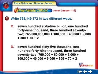 Place Value and Number Sense
1
                                    (over Lesson 1-2)


    Write 765,149,372 in two different ways.

    C.   seven hundred sixty-five billion, one hundred
         forty-nine thousand, three hundred seventy-
         two; 765,000,000,000 + 100,000 + 40,000 + 9,000
         + 300 + 70 + 2

    D.   seven hundred sixty-five thousand, one
         hundred forty-nine thousand, three hundred
         seventy-two; 700,000 + 60,000 + 5,000 +
         100,000 + 40,000 + 9,000 + 300 + 70 + 2
 