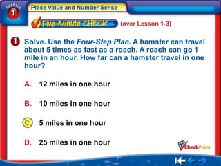 Place Value and Number Sense
1
                                    (over Lesson 1-3)


    Solve. Use the Four-Step Plan. A hamster can travel
    about 5 times as fast as a roach. A roach can go 1
    mile in an hour. How far can a hamster travel in one
    hour?

    A.   12 miles in one hour

    B.   10 miles in one hour

    C.   5 miles in one hour

    D.   25 miles in one hour
 
